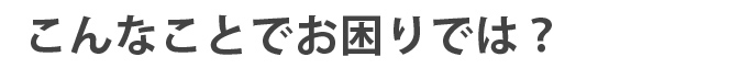 こんなことでお困りでは？